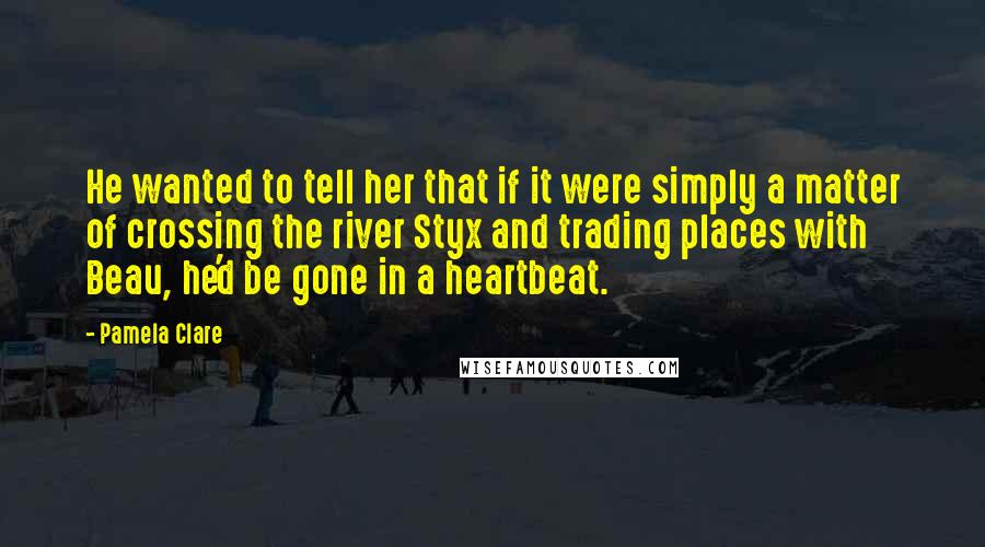 Pamela Clare Quotes: He wanted to tell her that if it were simply a matter of crossing the river Styx and trading places with Beau, he'd be gone in a heartbeat.