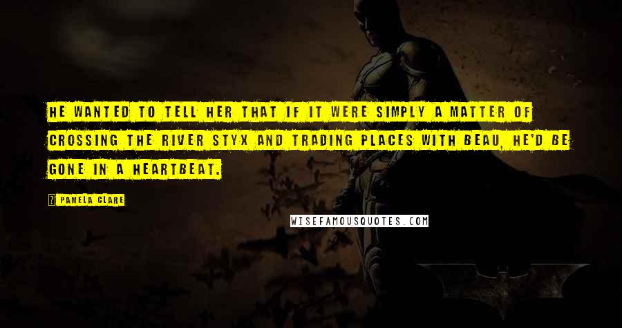 Pamela Clare Quotes: He wanted to tell her that if it were simply a matter of crossing the river Styx and trading places with Beau, he'd be gone in a heartbeat.