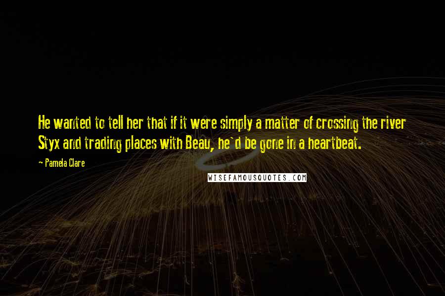 Pamela Clare Quotes: He wanted to tell her that if it were simply a matter of crossing the river Styx and trading places with Beau, he'd be gone in a heartbeat.