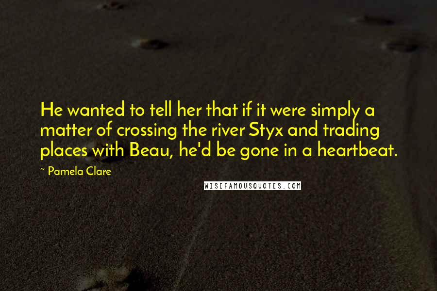 Pamela Clare Quotes: He wanted to tell her that if it were simply a matter of crossing the river Styx and trading places with Beau, he'd be gone in a heartbeat.