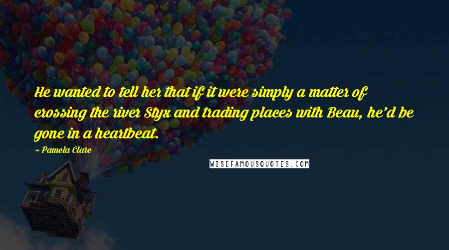 Pamela Clare Quotes: He wanted to tell her that if it were simply a matter of crossing the river Styx and trading places with Beau, he'd be gone in a heartbeat.