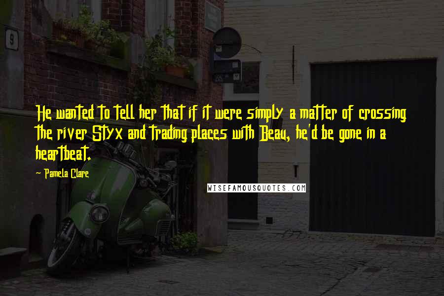 Pamela Clare Quotes: He wanted to tell her that if it were simply a matter of crossing the river Styx and trading places with Beau, he'd be gone in a heartbeat.