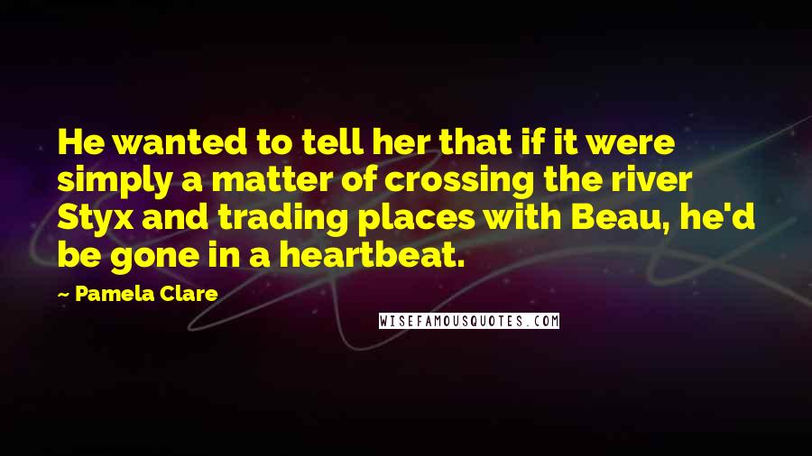 Pamela Clare Quotes: He wanted to tell her that if it were simply a matter of crossing the river Styx and trading places with Beau, he'd be gone in a heartbeat.