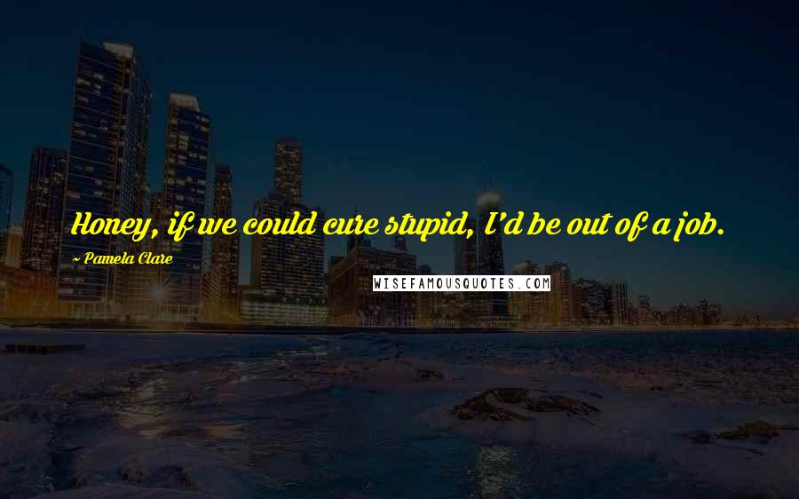 Pamela Clare Quotes: Honey, if we could cure stupid, I'd be out of a job.