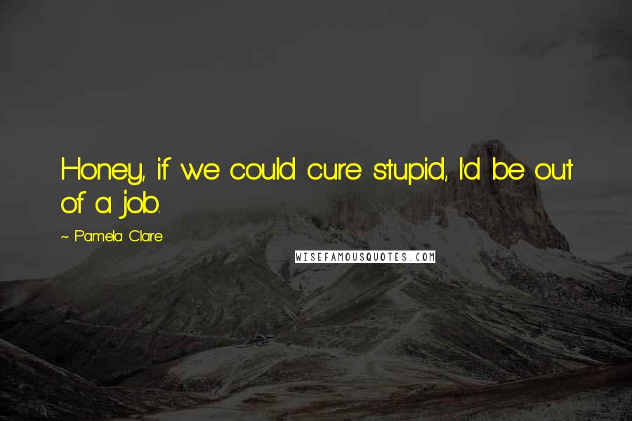 Pamela Clare Quotes: Honey, if we could cure stupid, I'd be out of a job.