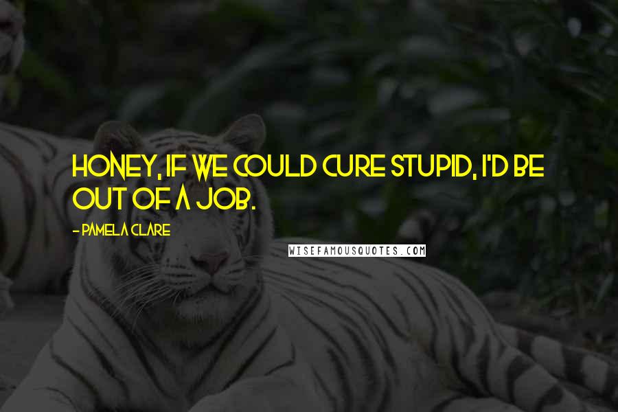 Pamela Clare Quotes: Honey, if we could cure stupid, I'd be out of a job.