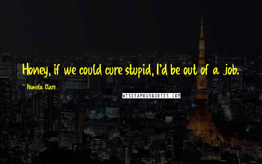 Pamela Clare Quotes: Honey, if we could cure stupid, I'd be out of a job.