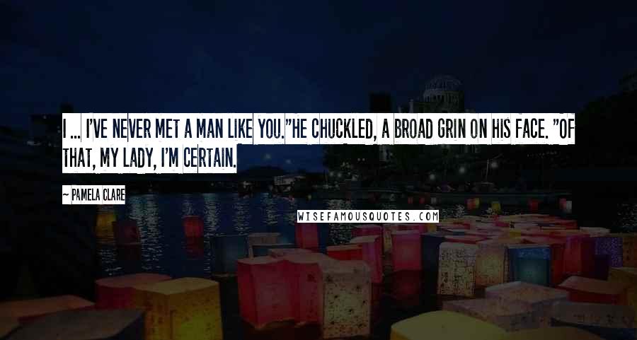 Pamela Clare Quotes: I ... I've never met a man like you."He chuckled, a broad grin on his face. "Of that, my lady, I'm certain.