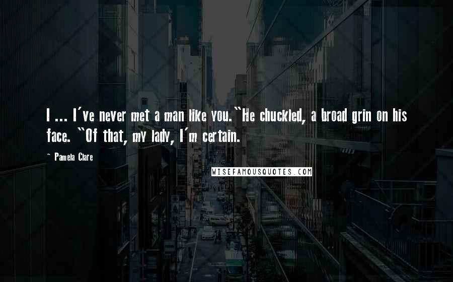 Pamela Clare Quotes: I ... I've never met a man like you."He chuckled, a broad grin on his face. "Of that, my lady, I'm certain.