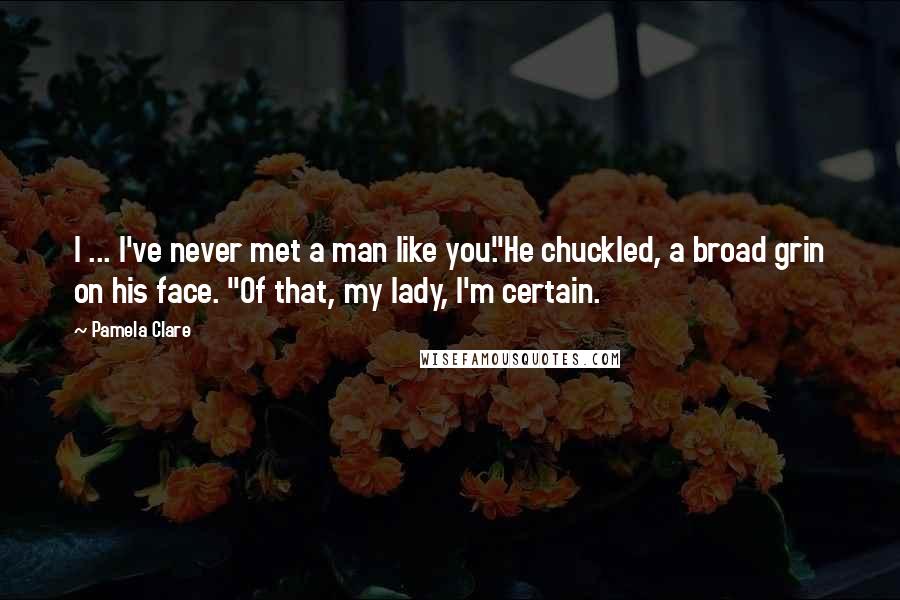 Pamela Clare Quotes: I ... I've never met a man like you."He chuckled, a broad grin on his face. "Of that, my lady, I'm certain.