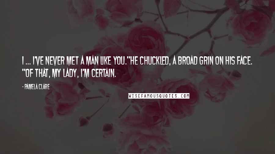 Pamela Clare Quotes: I ... I've never met a man like you."He chuckled, a broad grin on his face. "Of that, my lady, I'm certain.