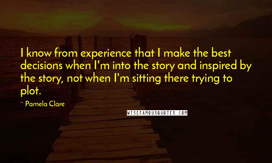 Pamela Clare Quotes: I know from experience that I make the best decisions when I'm into the story and inspired by the story, not when I'm sitting there trying to plot.