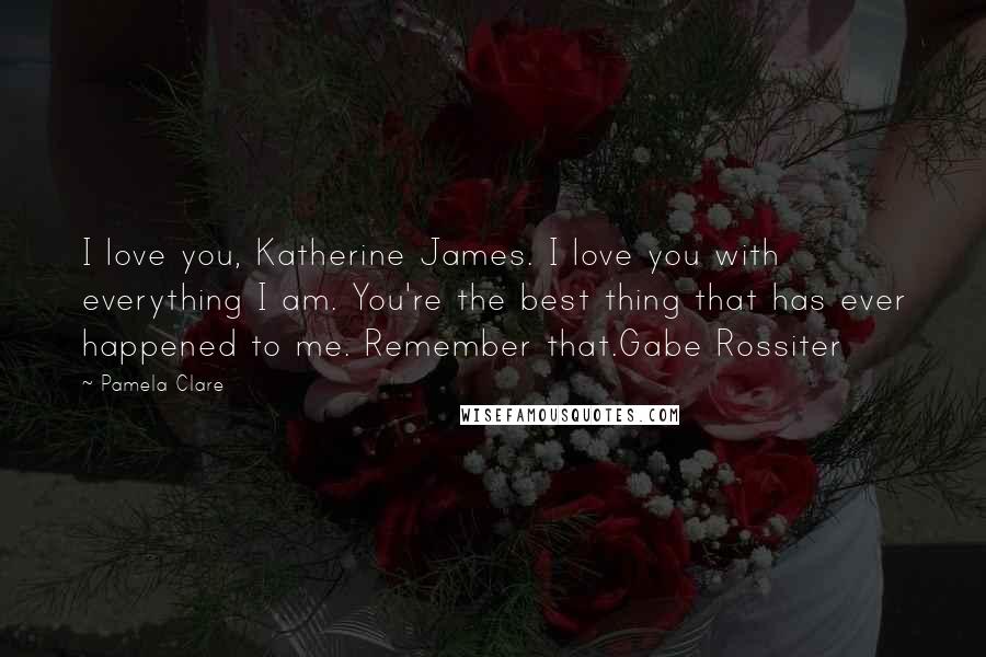 Pamela Clare Quotes: I love you, Katherine James. I love you with everything I am. You're the best thing that has ever happened to me. Remember that.Gabe Rossiter