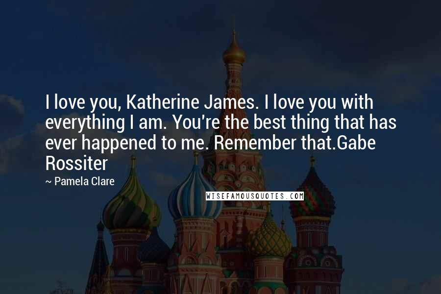 Pamela Clare Quotes: I love you, Katherine James. I love you with everything I am. You're the best thing that has ever happened to me. Remember that.Gabe Rossiter