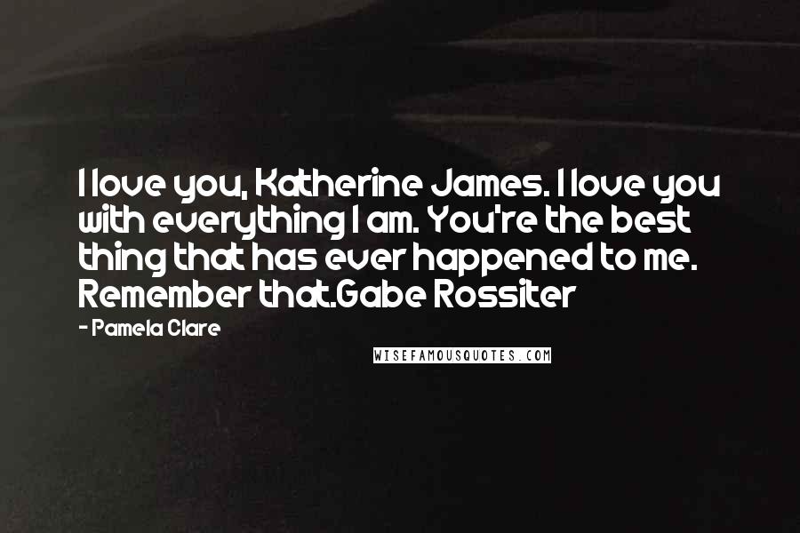 Pamela Clare Quotes: I love you, Katherine James. I love you with everything I am. You're the best thing that has ever happened to me. Remember that.Gabe Rossiter