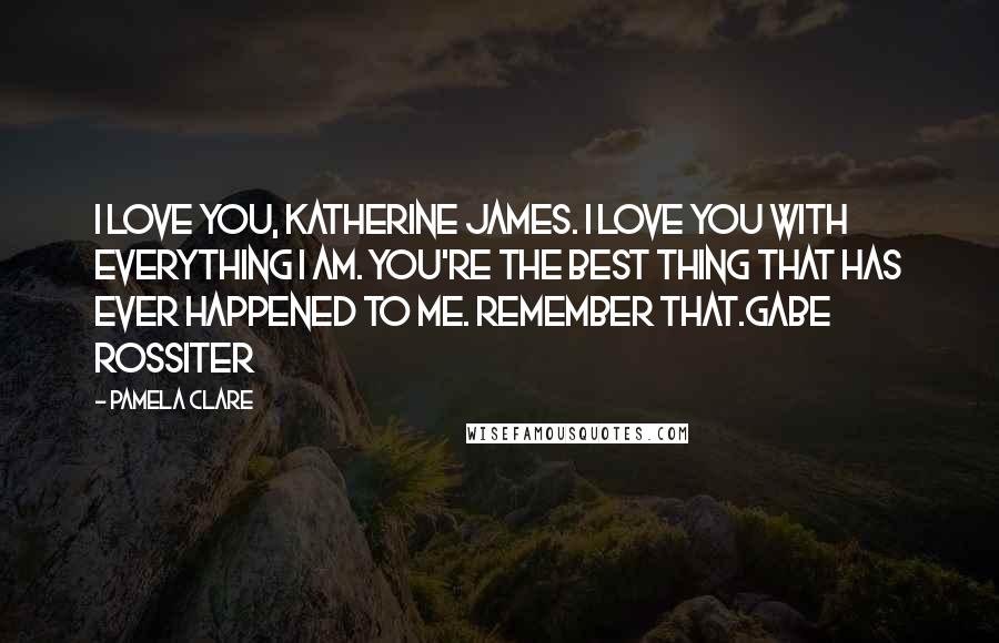 Pamela Clare Quotes: I love you, Katherine James. I love you with everything I am. You're the best thing that has ever happened to me. Remember that.Gabe Rossiter