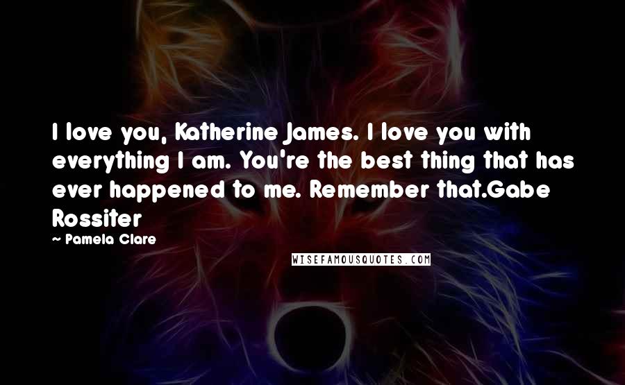 Pamela Clare Quotes: I love you, Katherine James. I love you with everything I am. You're the best thing that has ever happened to me. Remember that.Gabe Rossiter