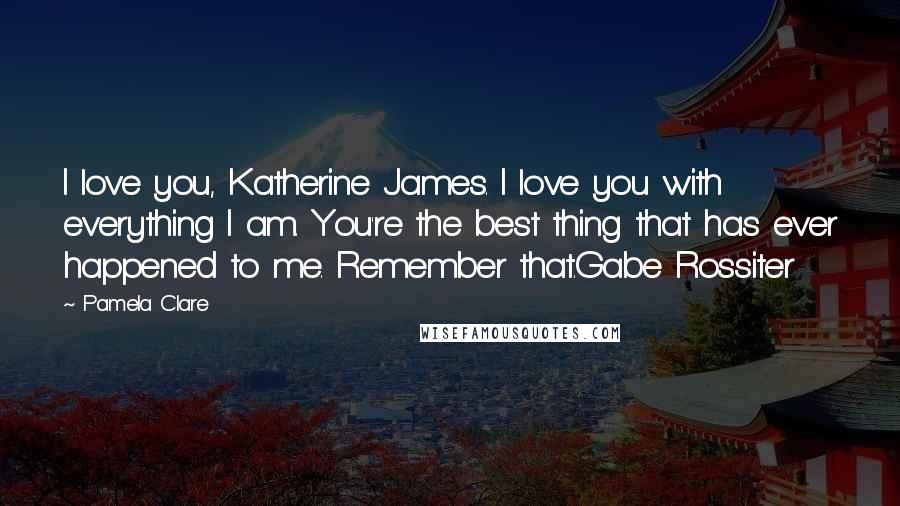 Pamela Clare Quotes: I love you, Katherine James. I love you with everything I am. You're the best thing that has ever happened to me. Remember that.Gabe Rossiter