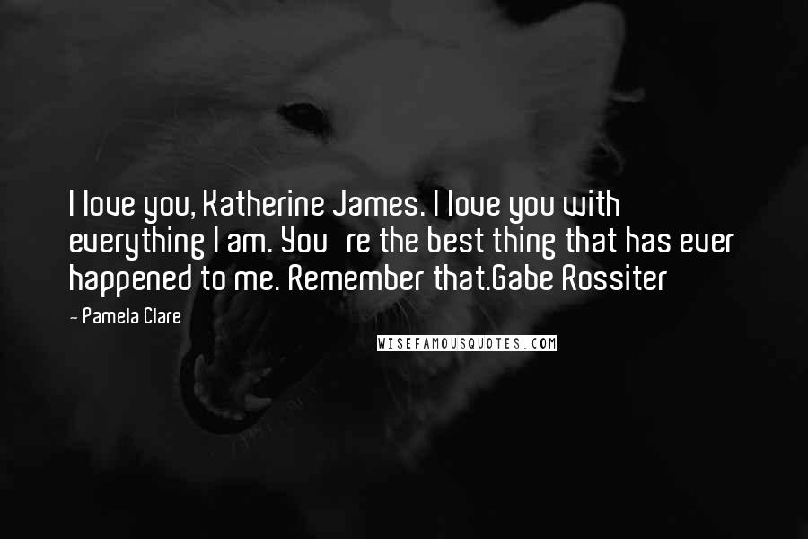 Pamela Clare Quotes: I love you, Katherine James. I love you with everything I am. You're the best thing that has ever happened to me. Remember that.Gabe Rossiter