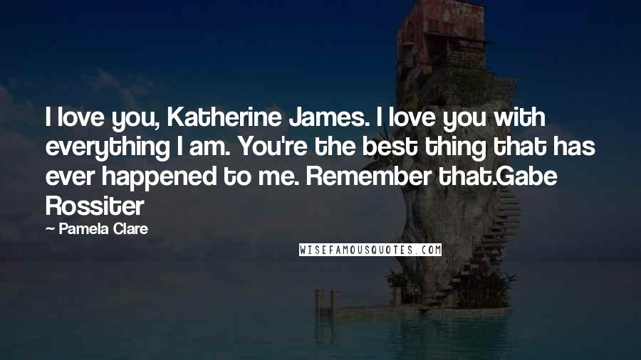 Pamela Clare Quotes: I love you, Katherine James. I love you with everything I am. You're the best thing that has ever happened to me. Remember that.Gabe Rossiter