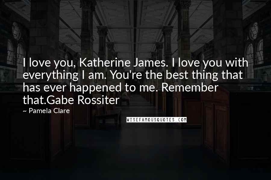 Pamela Clare Quotes: I love you, Katherine James. I love you with everything I am. You're the best thing that has ever happened to me. Remember that.Gabe Rossiter