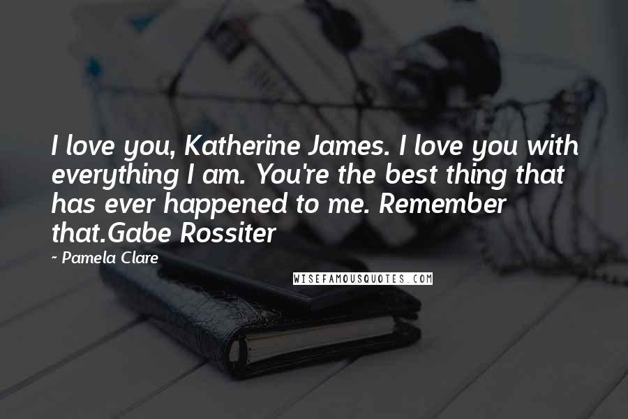Pamela Clare Quotes: I love you, Katherine James. I love you with everything I am. You're the best thing that has ever happened to me. Remember that.Gabe Rossiter