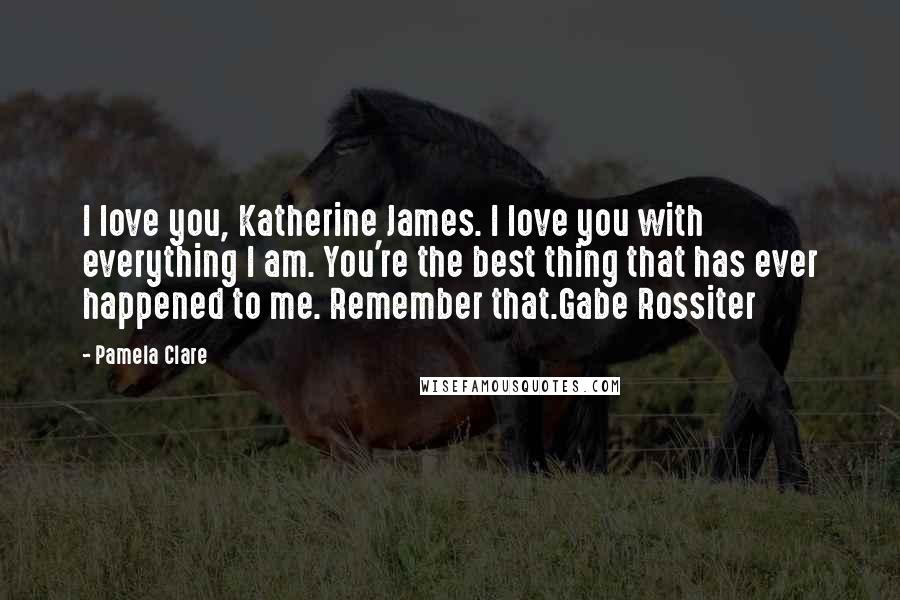 Pamela Clare Quotes: I love you, Katherine James. I love you with everything I am. You're the best thing that has ever happened to me. Remember that.Gabe Rossiter