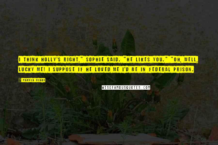 Pamela Clare Quotes: I think Holly's right," Sophie said. "He likes you." "Oh, well, lucky me! I suppose if he loved me I'd be in federal prison.