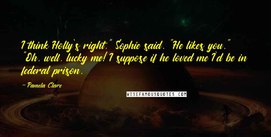 Pamela Clare Quotes: I think Holly's right," Sophie said. "He likes you." "Oh, well, lucky me! I suppose if he loved me I'd be in federal prison.