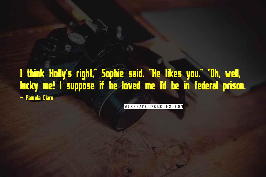 Pamela Clare Quotes: I think Holly's right," Sophie said. "He likes you." "Oh, well, lucky me! I suppose if he loved me I'd be in federal prison.