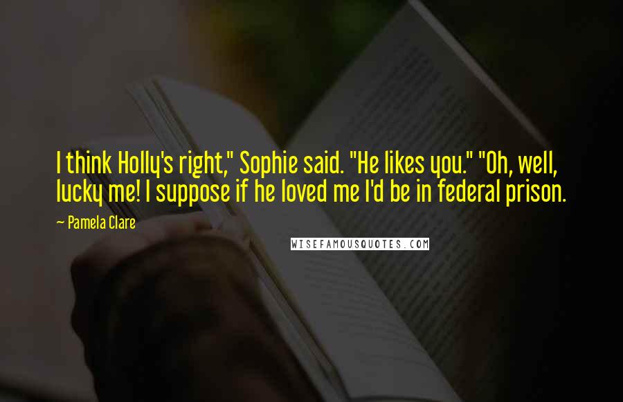 Pamela Clare Quotes: I think Holly's right," Sophie said. "He likes you." "Oh, well, lucky me! I suppose if he loved me I'd be in federal prison.