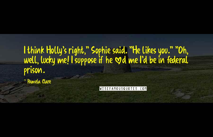 Pamela Clare Quotes: I think Holly's right," Sophie said. "He likes you." "Oh, well, lucky me! I suppose if he loved me I'd be in federal prison.