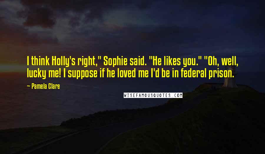 Pamela Clare Quotes: I think Holly's right," Sophie said. "He likes you." "Oh, well, lucky me! I suppose if he loved me I'd be in federal prison.