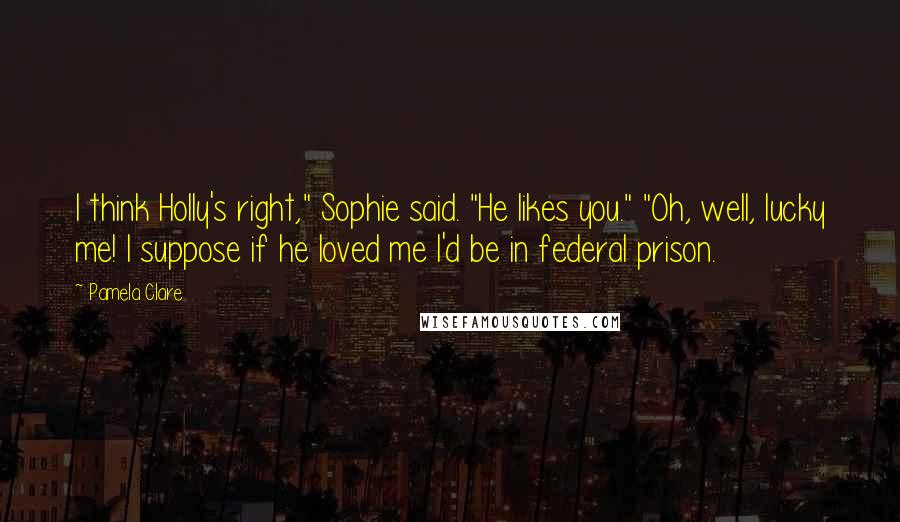 Pamela Clare Quotes: I think Holly's right," Sophie said. "He likes you." "Oh, well, lucky me! I suppose if he loved me I'd be in federal prison.