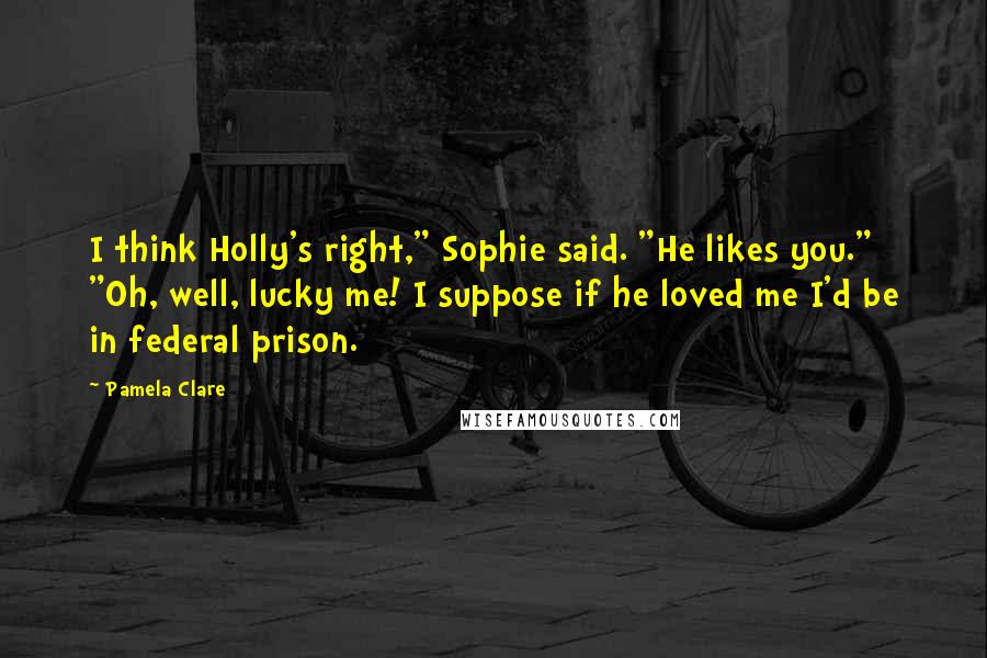 Pamela Clare Quotes: I think Holly's right," Sophie said. "He likes you." "Oh, well, lucky me! I suppose if he loved me I'd be in federal prison.