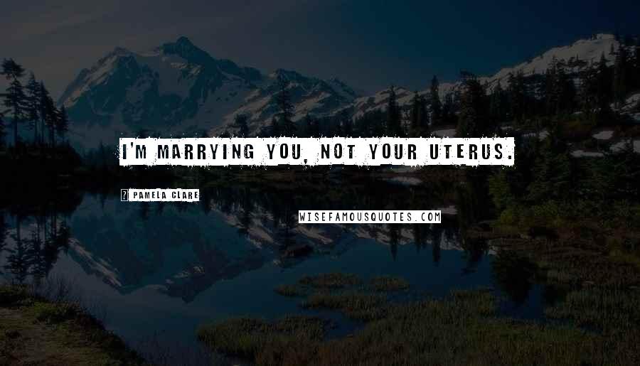 Pamela Clare Quotes: I'm marrying you, not your uterus.