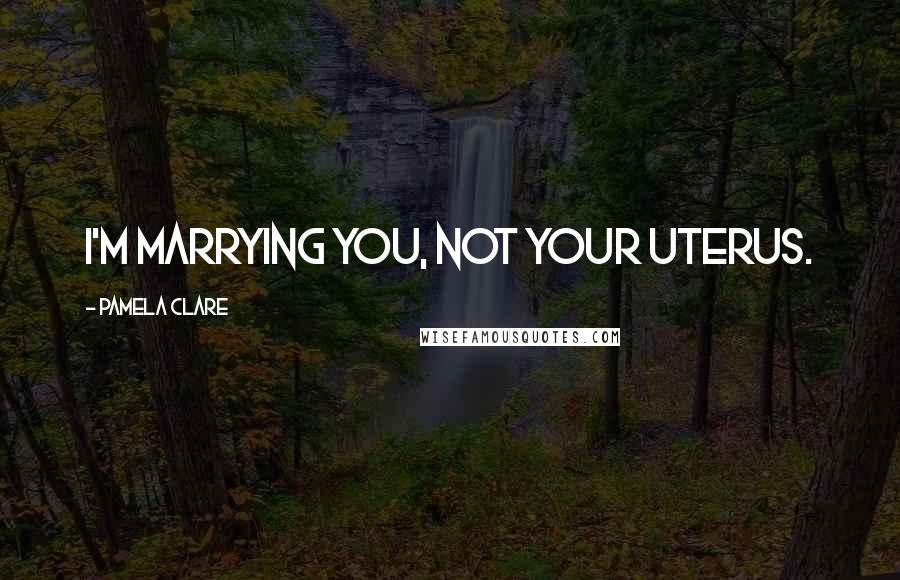 Pamela Clare Quotes: I'm marrying you, not your uterus.