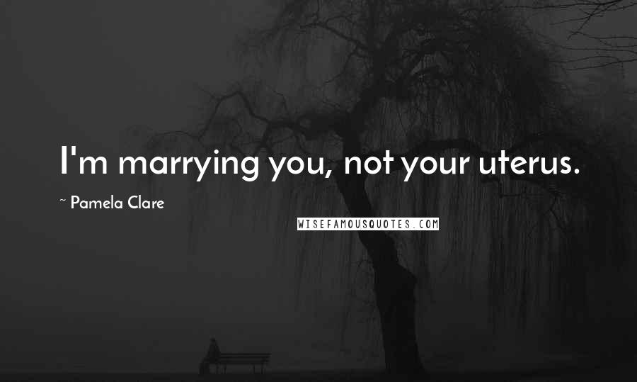 Pamela Clare Quotes: I'm marrying you, not your uterus.