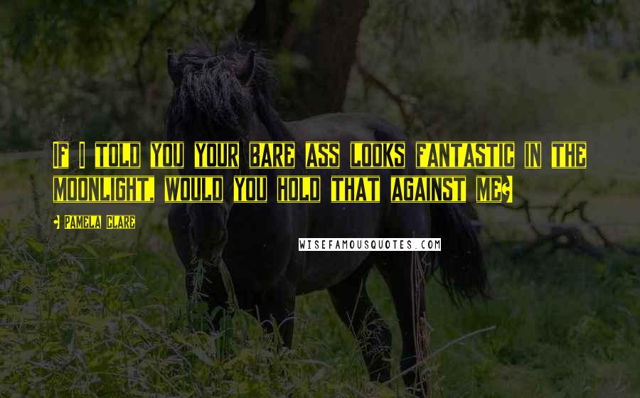 Pamela Clare Quotes: If I told you your bare ass looks fantastic in the moonlight, would you hold that against me?