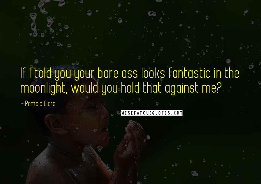 Pamela Clare Quotes: If I told you your bare ass looks fantastic in the moonlight, would you hold that against me?