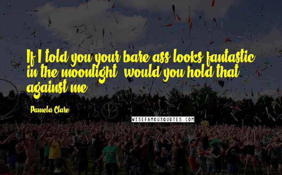 Pamela Clare Quotes: If I told you your bare ass looks fantastic in the moonlight, would you hold that against me?