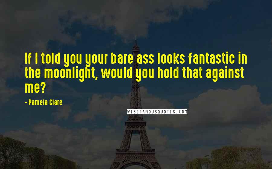 Pamela Clare Quotes: If I told you your bare ass looks fantastic in the moonlight, would you hold that against me?