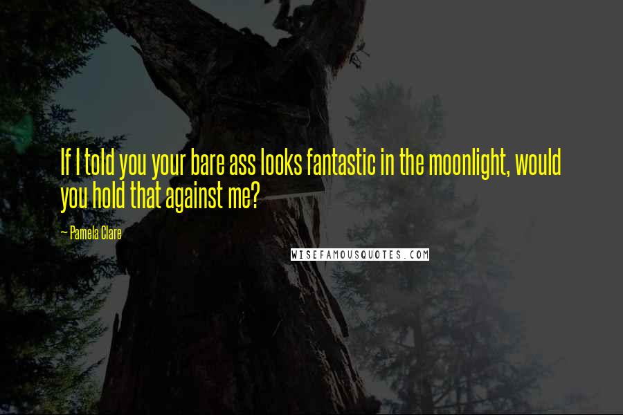 Pamela Clare Quotes: If I told you your bare ass looks fantastic in the moonlight, would you hold that against me?