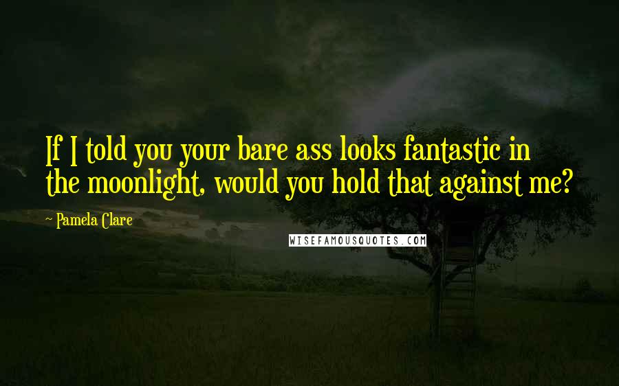 Pamela Clare Quotes: If I told you your bare ass looks fantastic in the moonlight, would you hold that against me?