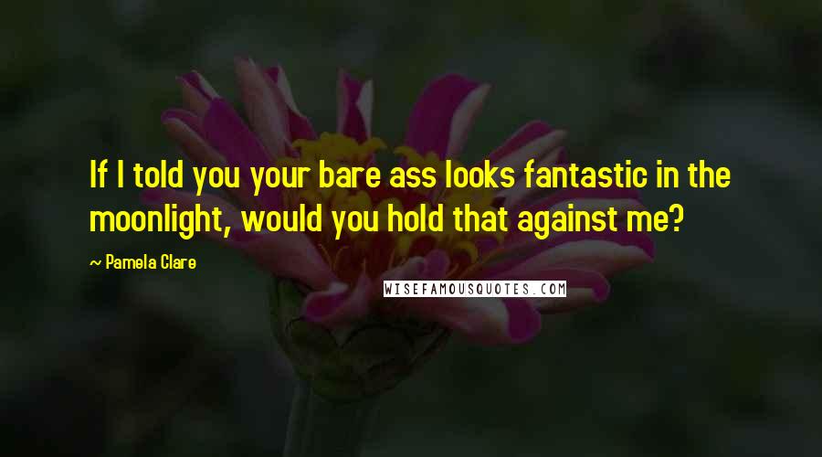 Pamela Clare Quotes: If I told you your bare ass looks fantastic in the moonlight, would you hold that against me?