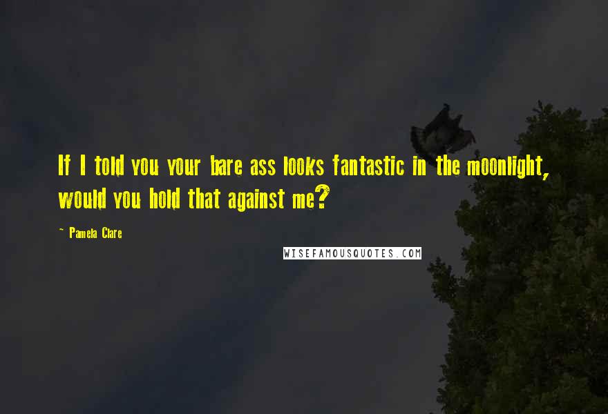 Pamela Clare Quotes: If I told you your bare ass looks fantastic in the moonlight, would you hold that against me?