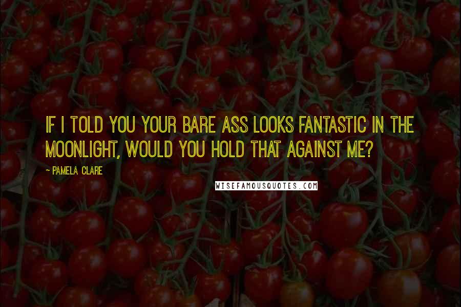Pamela Clare Quotes: If I told you your bare ass looks fantastic in the moonlight, would you hold that against me?