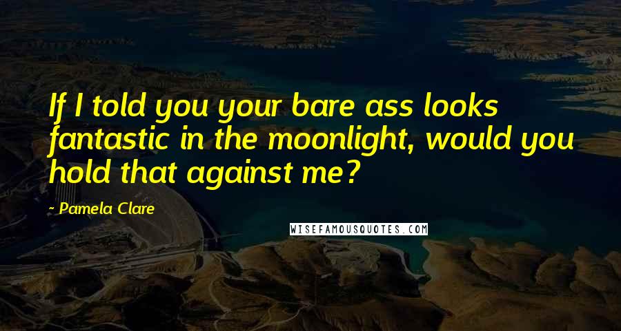 Pamela Clare Quotes: If I told you your bare ass looks fantastic in the moonlight, would you hold that against me?