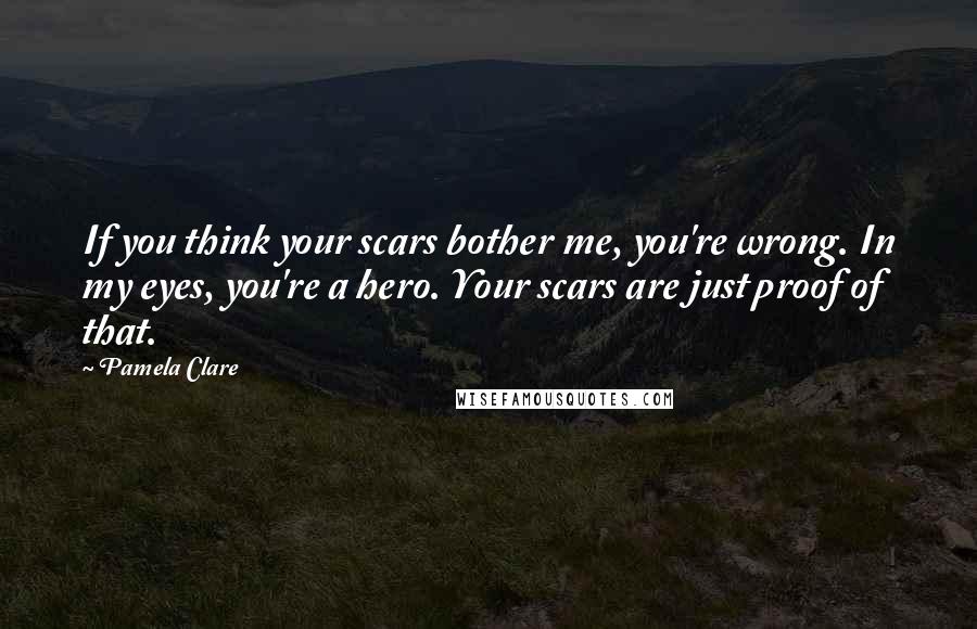 Pamela Clare Quotes: If you think your scars bother me, you're wrong. In my eyes, you're a hero. Your scars are just proof of that.