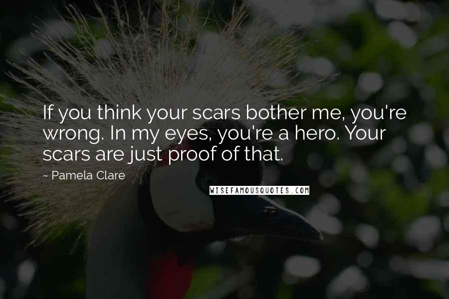 Pamela Clare Quotes: If you think your scars bother me, you're wrong. In my eyes, you're a hero. Your scars are just proof of that.